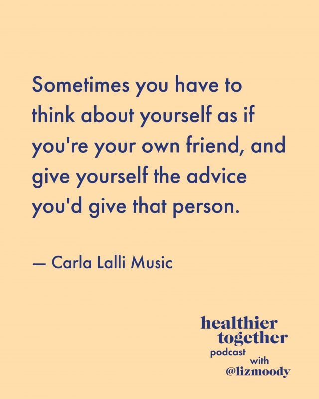 Sometimes you have to think about yourself as if you're your own friend, and give yourself the advice you'd give that person. - Carla Lalli Music