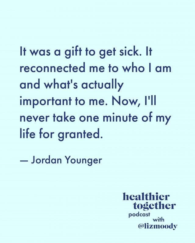 It was a gift to get sick. It reconnected me to who I am and what's actually important to me. Now, I'll never take one minute of my life for granted. — Jordan Younger